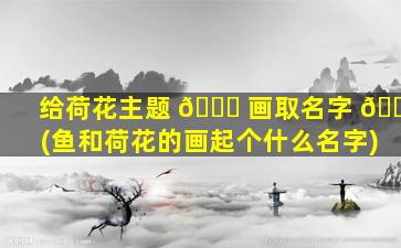 给荷花主题 🐛 画取名字 🌸 (鱼和荷花的画起个什么名字)